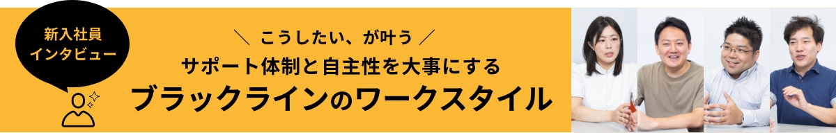 ＼ こうしたい、が叶う ／ サポート体制と自主性を大事にするブラックラインのワークスタイル